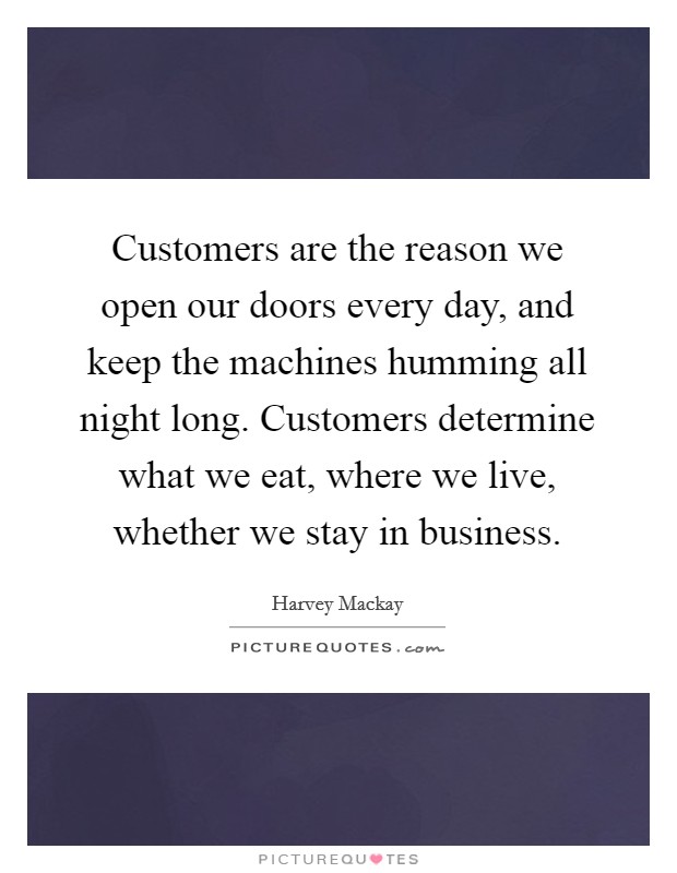 Customers are the reason we open our doors every day, and keep the machines humming all night long. Customers determine what we eat, where we live, whether we stay in business. Picture Quote #1