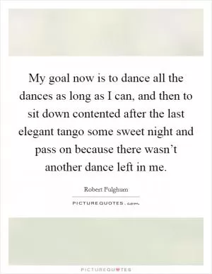 My goal now is to dance all the dances as long as I can, and then to sit down contented after the last elegant tango some sweet night and pass on because there wasn’t another dance left in me Picture Quote #1