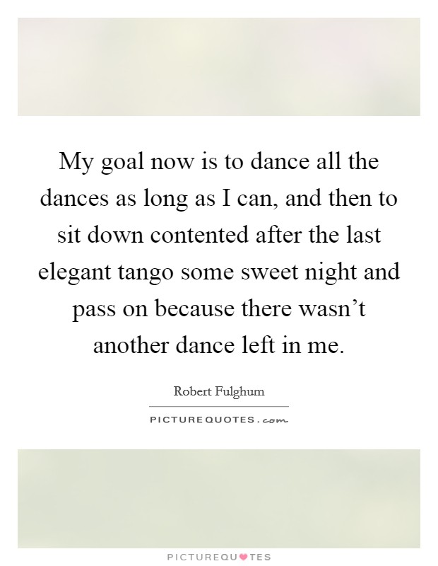 My goal now is to dance all the dances as long as I can, and then to sit down contented after the last elegant tango some sweet night and pass on because there wasn't another dance left in me. Picture Quote #1