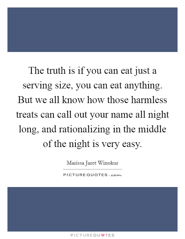 The truth is if you can eat just a serving size, you can eat anything. But we all know how those harmless treats can call out your name all night long, and rationalizing in the middle of the night is very easy. Picture Quote #1