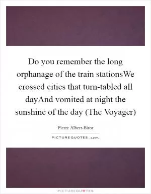 Do you remember the long orphanage of the train stationsWe crossed cities that turn-tabled all dayAnd vomited at night the sunshine of the day (The Voyager) Picture Quote #1