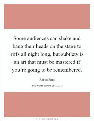 Some audiences can shake and bang their heads on the stage to riffs all night long, but subtlety is an art that must be mastered if you’re going to be remembered Picture Quote #1