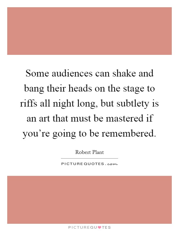 Some audiences can shake and bang their heads on the stage to riffs all night long, but subtlety is an art that must be mastered if you're going to be remembered. Picture Quote #1