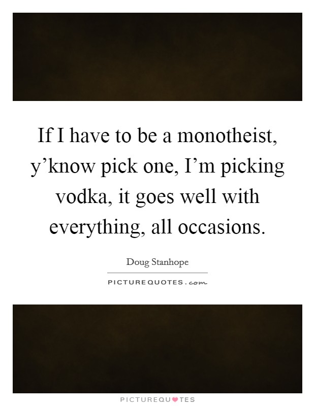 If I have to be a monotheist, y'know pick one, I'm picking vodka, it goes well with everything, all occasions. Picture Quote #1