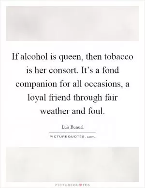 If alcohol is queen, then tobacco is her consort. It’s a fond companion for all occasions, a loyal friend through fair weather and foul Picture Quote #1