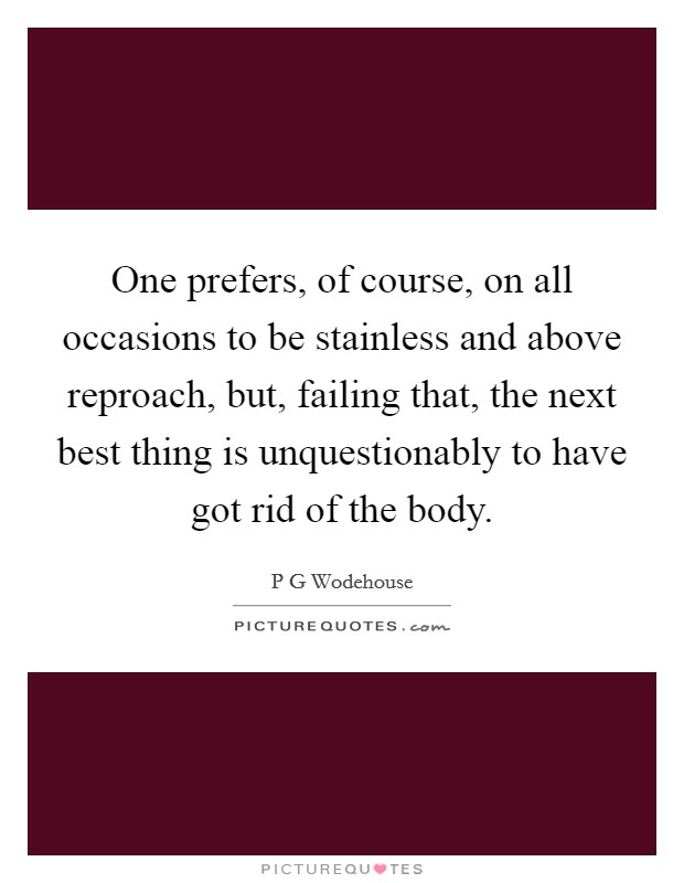 One prefers, of course, on all occasions to be stainless and above reproach, but, failing that, the next best thing is unquestionably to have got rid of the body. Picture Quote #1