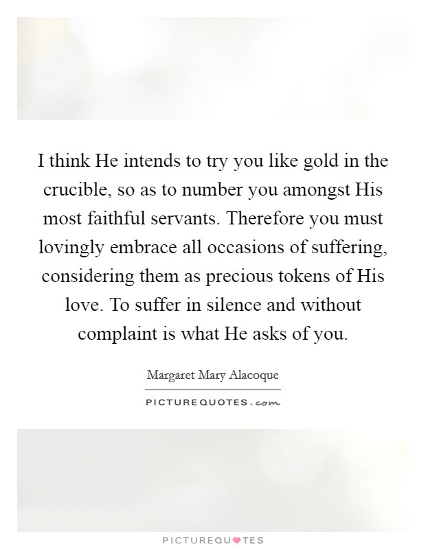 I think He intends to try you like gold in the crucible, so as to number you amongst His most faithful servants. Therefore you must lovingly embrace all occasions of suffering, considering them as precious tokens of His love. To suffer in silence and without complaint is what He asks of you. Picture Quote #1
