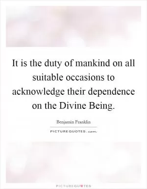 It is the duty of mankind on all suitable occasions to acknowledge their dependence on the Divine Being Picture Quote #1