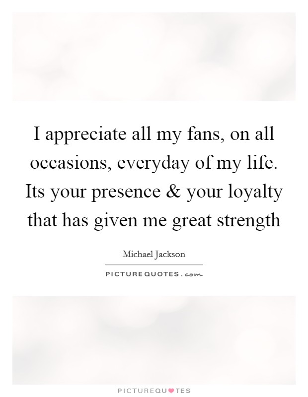 I appreciate all my fans, on all occasions, everyday of my life. Its your presence and your loyalty that has given me great strength Picture Quote #1