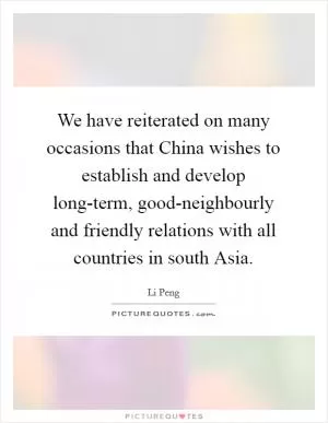 We have reiterated on many occasions that China wishes to establish and develop long-term, good-neighbourly and friendly relations with all countries in south Asia Picture Quote #1