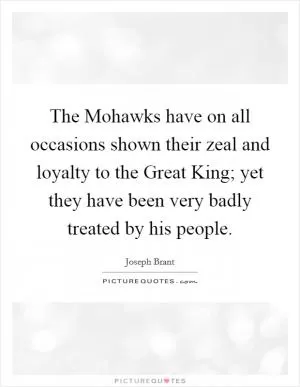 The Mohawks have on all occasions shown their zeal and loyalty to the Great King; yet they have been very badly treated by his people Picture Quote #1