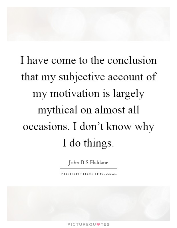 I have come to the conclusion that my subjective account of my motivation is largely mythical on almost all occasions. I don't know why I do things. Picture Quote #1