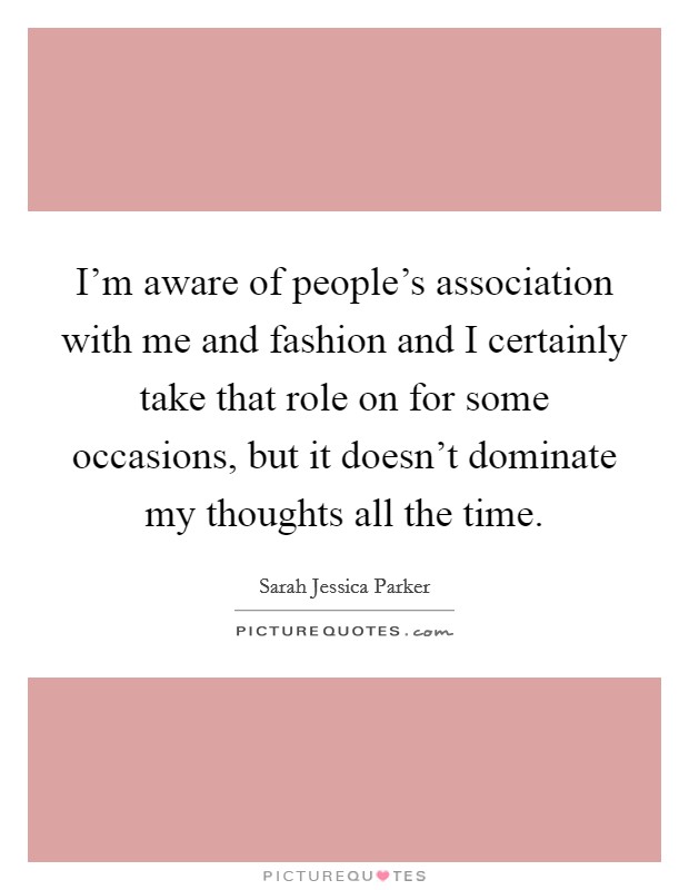 I'm aware of people's association with me and fashion and I certainly take that role on for some occasions, but it doesn't dominate my thoughts all the time. Picture Quote #1