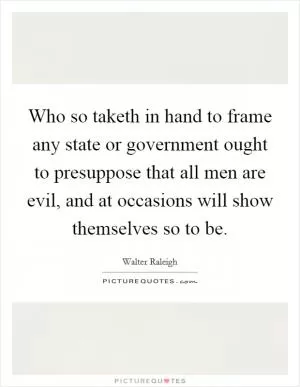 Who so taketh in hand to frame any state or government ought to presuppose that all men are evil, and at occasions will show themselves so to be Picture Quote #1