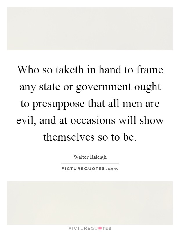 Who so taketh in hand to frame any state or government ought to presuppose that all men are evil, and at occasions will show themselves so to be. Picture Quote #1