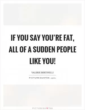 If you say you’re fat, all of a sudden people like you! Picture Quote #1