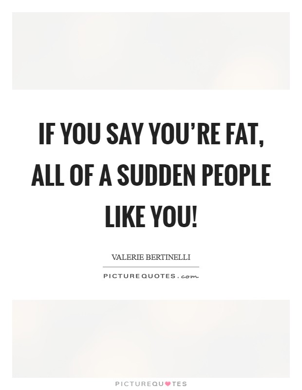If you say you're fat, all of a sudden people like you! Picture Quote #1