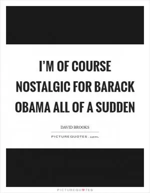 I’m of course nostalgic for Barack Obama all of a sudden Picture Quote #1