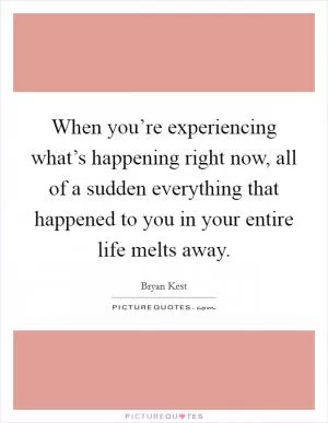 When you’re experiencing what’s happening right now, all of a sudden everything that happened to you in your entire life melts away Picture Quote #1