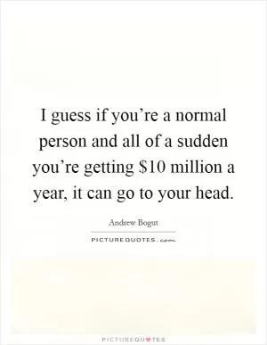 I guess if you’re a normal person and all of a sudden you’re getting $10 million a year, it can go to your head Picture Quote #1
