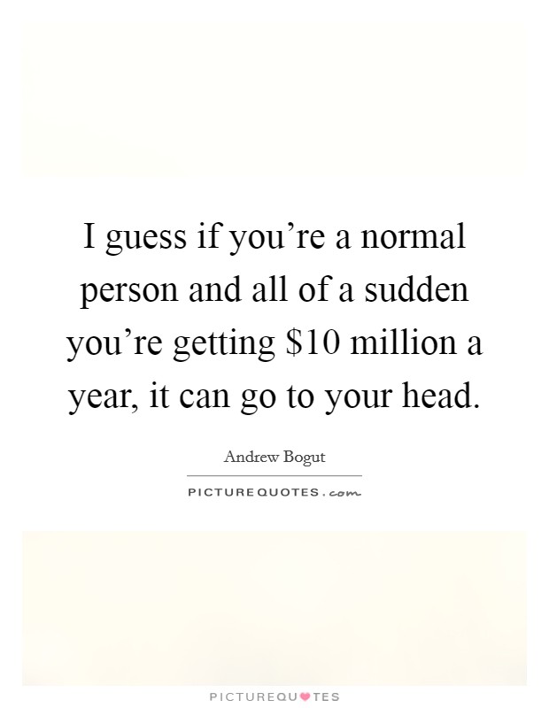 I guess if you're a normal person and all of a sudden you're getting $10 million a year, it can go to your head. Picture Quote #1