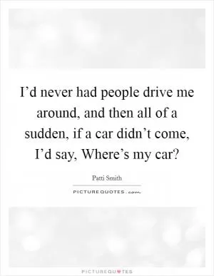 I’d never had people drive me around, and then all of a sudden, if a car didn’t come, I’d say, Where’s my car? Picture Quote #1