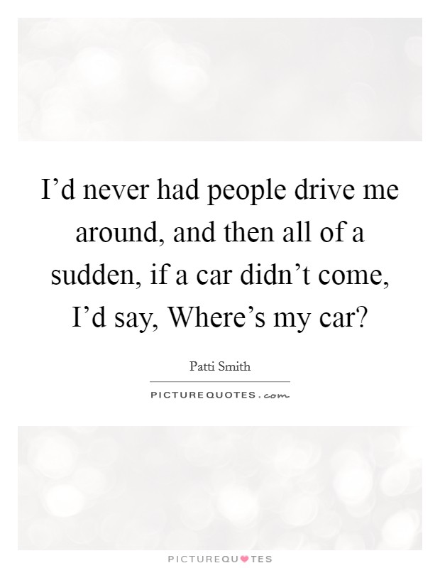 I'd never had people drive me around, and then all of a sudden, if a car didn't come, I'd say, Where's my car? Picture Quote #1