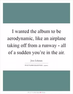 I wanted the album to be aerodynamic, like an airplane taking off from a runway - all of a sudden you’re in the air Picture Quote #1