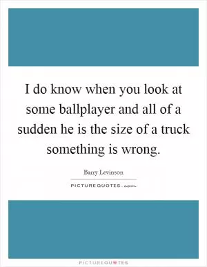 I do know when you look at some ballplayer and all of a sudden he is the size of a truck something is wrong Picture Quote #1