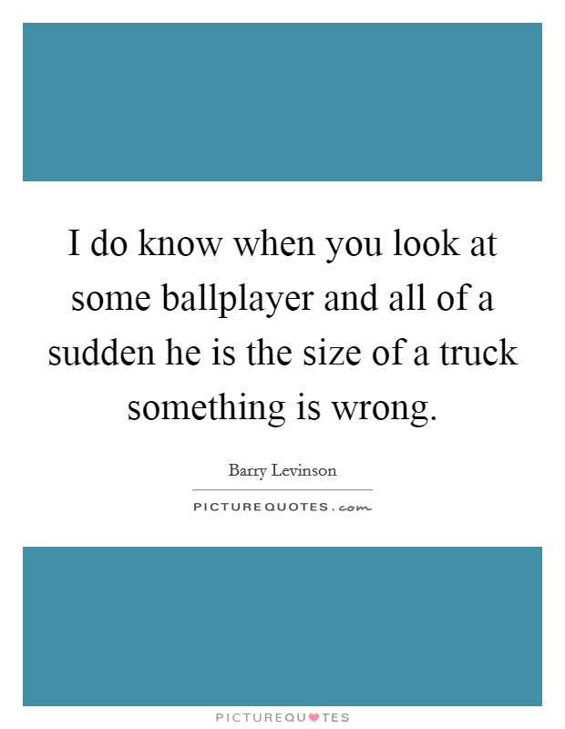 I do know when you look at some ballplayer and all of a sudden he is the size of a truck something is wrong. Picture Quote #1