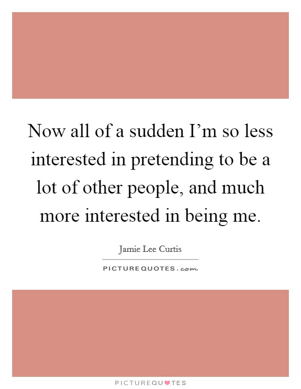 Now all of a sudden I'm so less interested in pretending to be a lot of other people, and much more interested in being me. Picture Quote #1