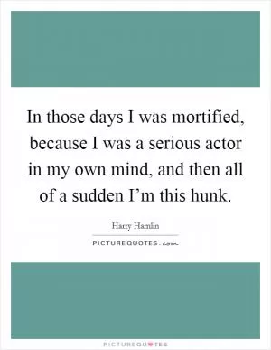In those days I was mortified, because I was a serious actor in my own mind, and then all of a sudden I’m this hunk Picture Quote #1