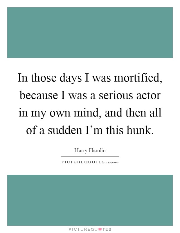 In those days I was mortified, because I was a serious actor in my own mind, and then all of a sudden I'm this hunk. Picture Quote #1