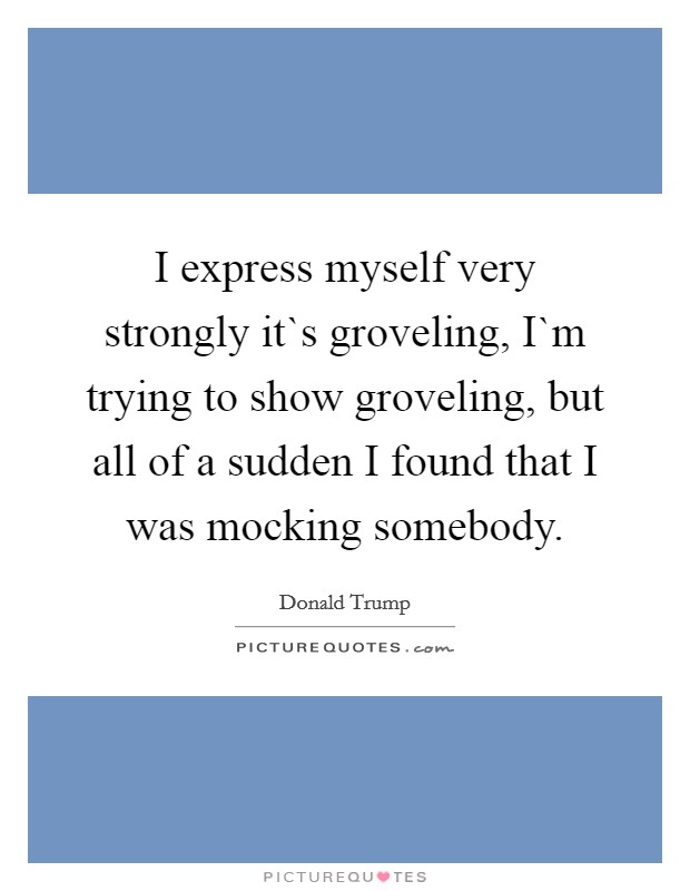 I express myself very strongly it`s groveling, I`m trying to show groveling, but all of a sudden I found that I was mocking somebody. Picture Quote #1
