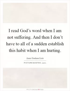 I read God’s word when I am not suffering. And then I don’t have to all of a sudden establish this habit when I am hurting Picture Quote #1