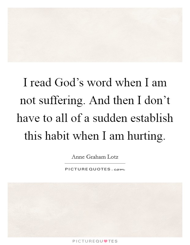 I read God's word when I am not suffering. And then I don't have to all of a sudden establish this habit when I am hurting. Picture Quote #1
