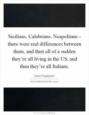 Sicilians, Calabrians, Neapolitans - there were real differences between them, and then all of a sudden they’re all living in the US, and then they’re all Italians Picture Quote #1