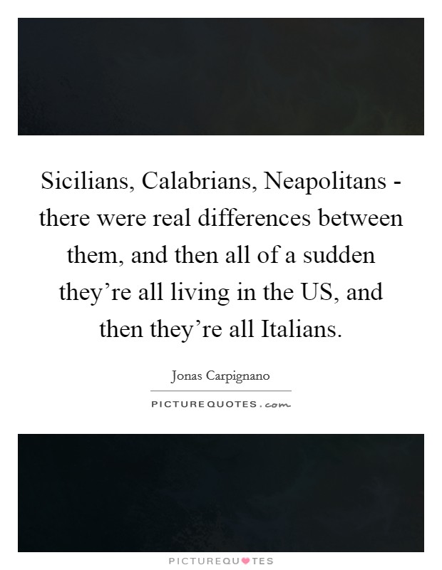 Sicilians, Calabrians, Neapolitans - there were real differences between them, and then all of a sudden they're all living in the US, and then they're all Italians. Picture Quote #1
