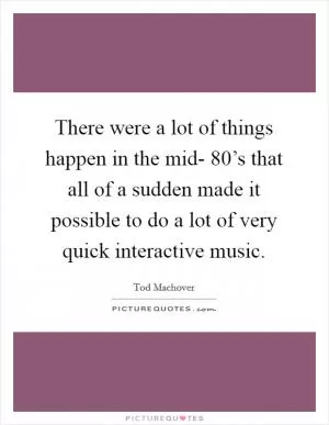 There were a lot of things happen in the mid- 80’s that all of a sudden made it possible to do a lot of very quick interactive music Picture Quote #1