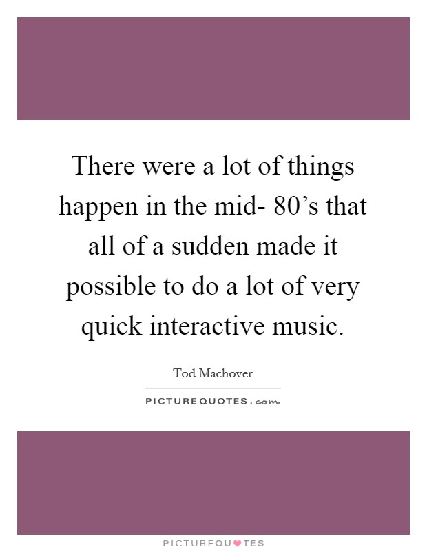There were a lot of things happen in the mid- 80's that all of a sudden made it possible to do a lot of very quick interactive music. Picture Quote #1
