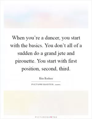 When you’re a dancer, you start with the basics. You don’t all of a sudden do a grand jete and pirouette. You start with first position, second, third Picture Quote #1