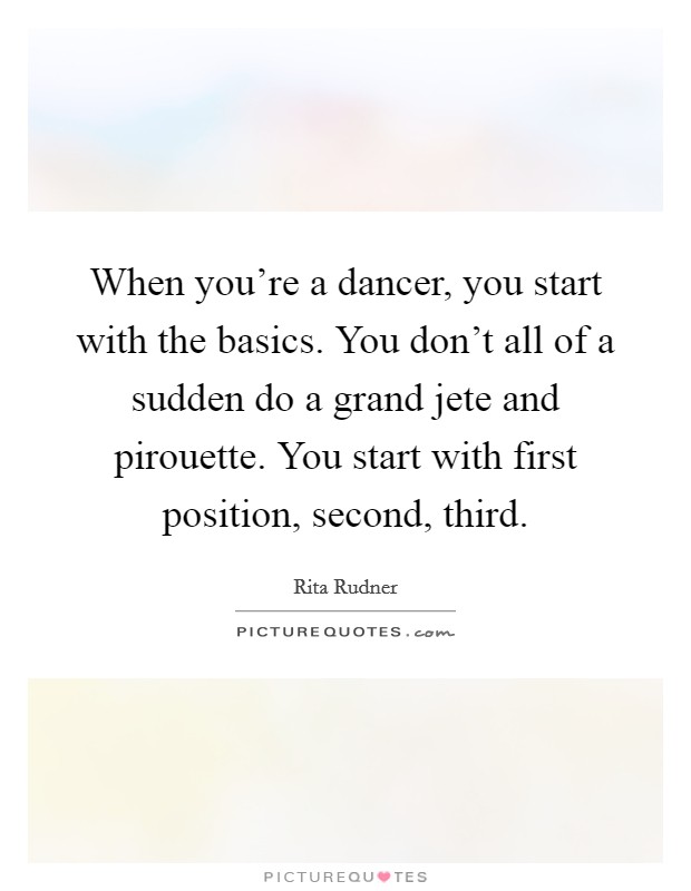 When you're a dancer, you start with the basics. You don't all of a sudden do a grand jete and pirouette. You start with first position, second, third. Picture Quote #1