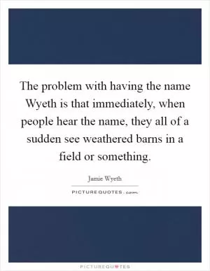 The problem with having the name Wyeth is that immediately, when people hear the name, they all of a sudden see weathered barns in a field or something Picture Quote #1