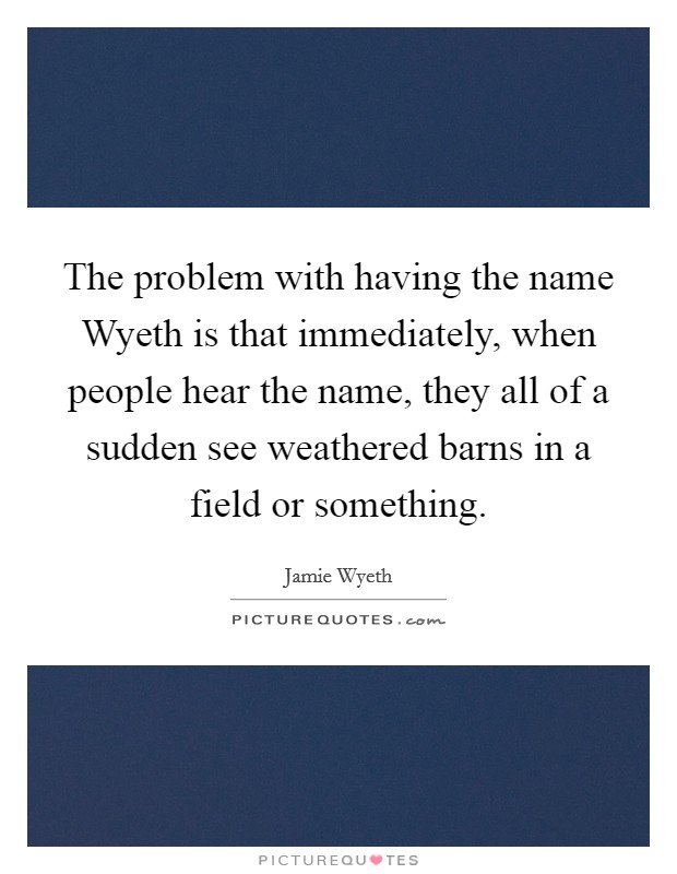 The problem with having the name Wyeth is that immediately, when people hear the name, they all of a sudden see weathered barns in a field or something. Picture Quote #1