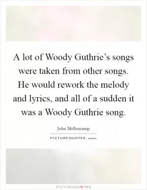 A lot of Woody Guthrie’s songs were taken from other songs. He would rework the melody and lyrics, and all of a sudden it was a Woody Guthrie song Picture Quote #1