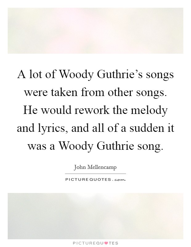 A lot of Woody Guthrie's songs were taken from other songs. He would rework the melody and lyrics, and all of a sudden it was a Woody Guthrie song. Picture Quote #1