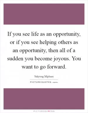 If you see life as an opportunity, or if you see helping others as an opportunity, then all of a sudden you become joyous. You want to go forward Picture Quote #1