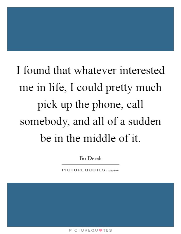 I found that whatever interested me in life, I could pretty much pick up the phone, call somebody, and all of a sudden be in the middle of it. Picture Quote #1
