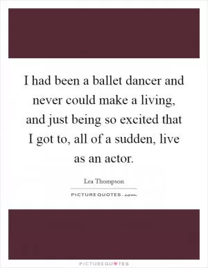 I had been a ballet dancer and never could make a living, and just being so excited that I got to, all of a sudden, live as an actor Picture Quote #1
