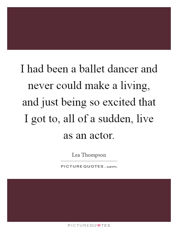 I had been a ballet dancer and never could make a living, and just being so excited that I got to, all of a sudden, live as an actor. Picture Quote #1